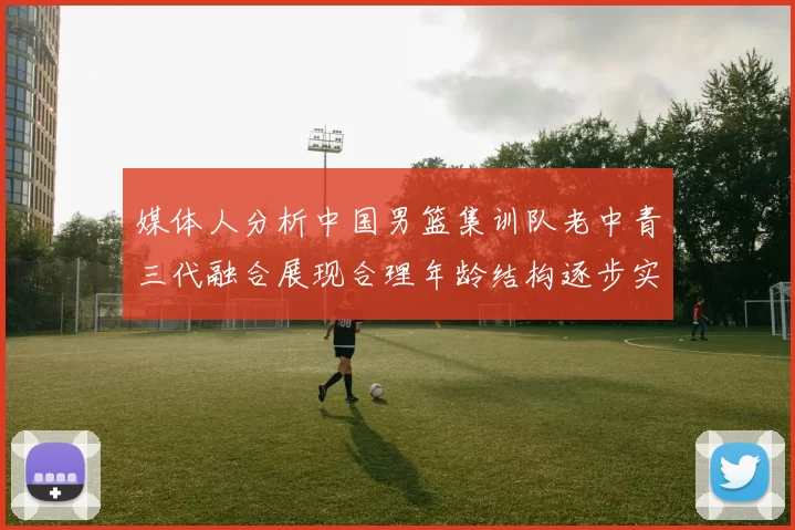 媒体人分析中国男篮集训队老中青三代融合展现合理年龄结构逐步实现换血
