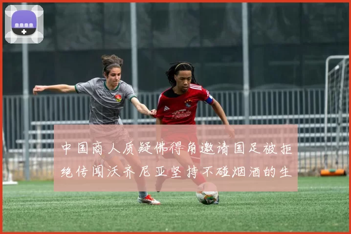 中国商人质疑佛得角邀请国足被拒绝传闻沃齐尼亚坚持不碰烟酒的生活方式