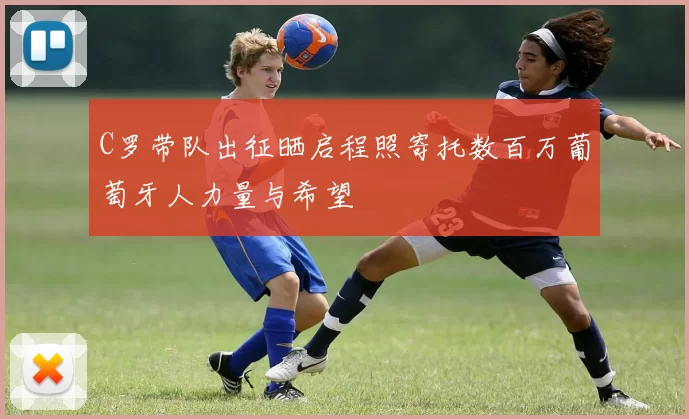 C罗带队出征晒启程照寄托数百万葡萄牙人力量与希望