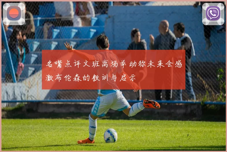 名嘴点评文班离场举动称未来会感激布伦森的教训与启示