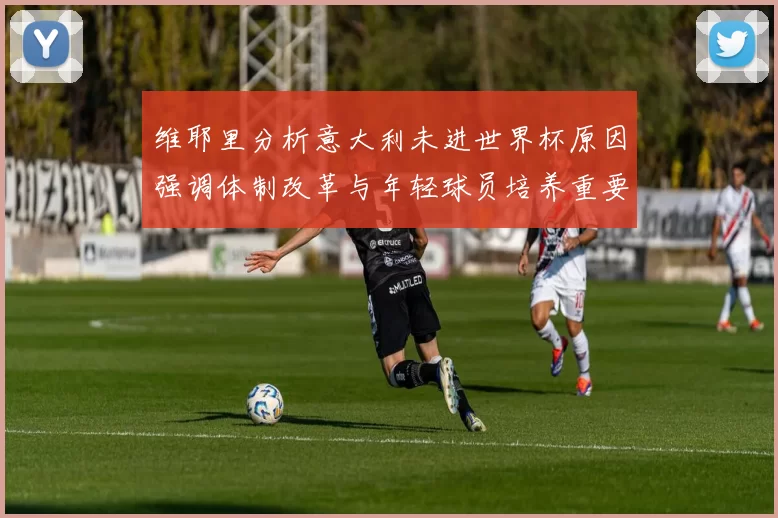 维耶里分析意大利未进世界杯原因强调体制改革与年轻球员培养重要性